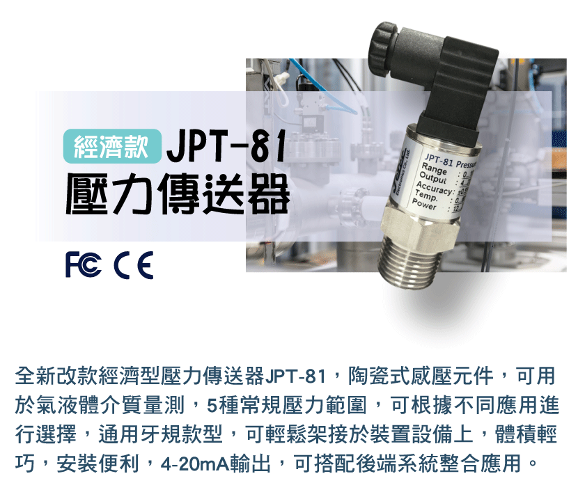 全新改款經濟型壓力傳送器JPT-81，陶瓷式感壓元件，可用於氣液體介質量測，5種常規壓力範圍，可根據不同應用進行選擇，通用牙規款型，可輕鬆架接於裝置設備上，體積輕巧，安裝便利，4-20mA輸出，可搭配後端系統整合應用